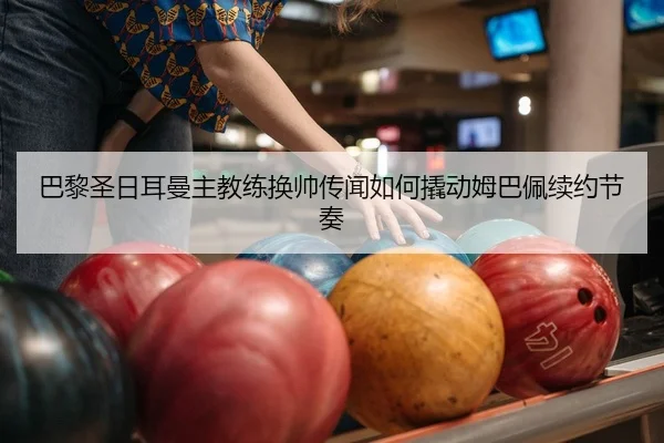 巴黎圣日耳曼主教练换帅传闻如何撬动姆巴佩续约节奏